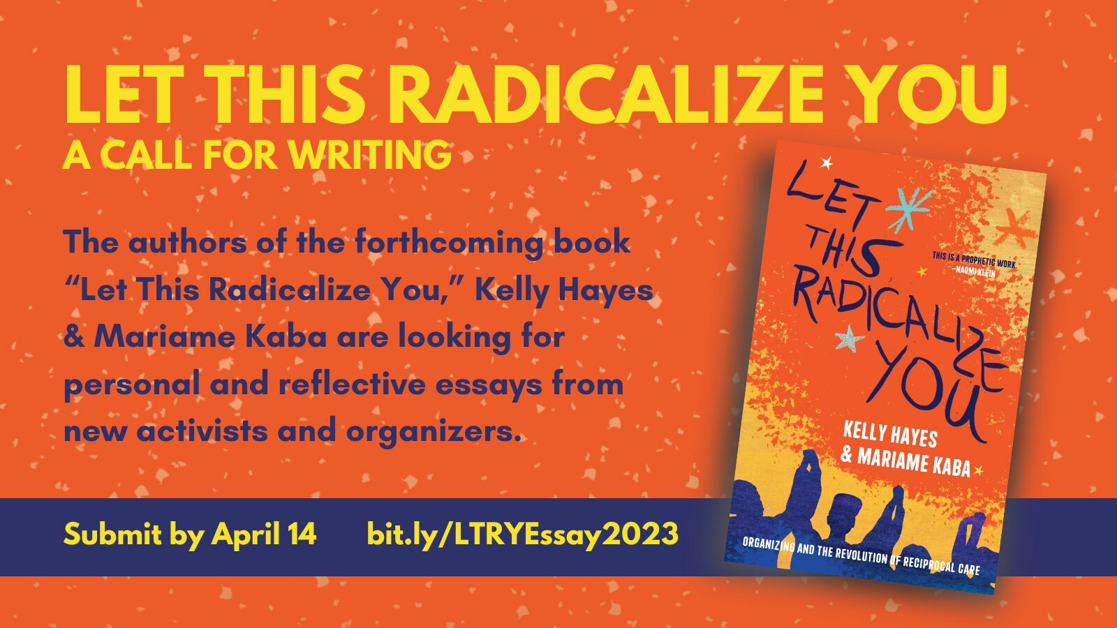 A graphic for an essay contest. There is an an image of the book cover for Let This Radicalize You by Kelly Hayes and Mariame Kaba alongside text that reads:

LET THIS RADICALIZE YOU A CALL FOR WRITING

The authors of the forthcoming book "Let This Radicalize You," Kelly Hayes & Mariame Kaba are looking for personal and reflective essays from new activists and organizers.

Submit by April 14

bit.ly/LTRYEssay 2023