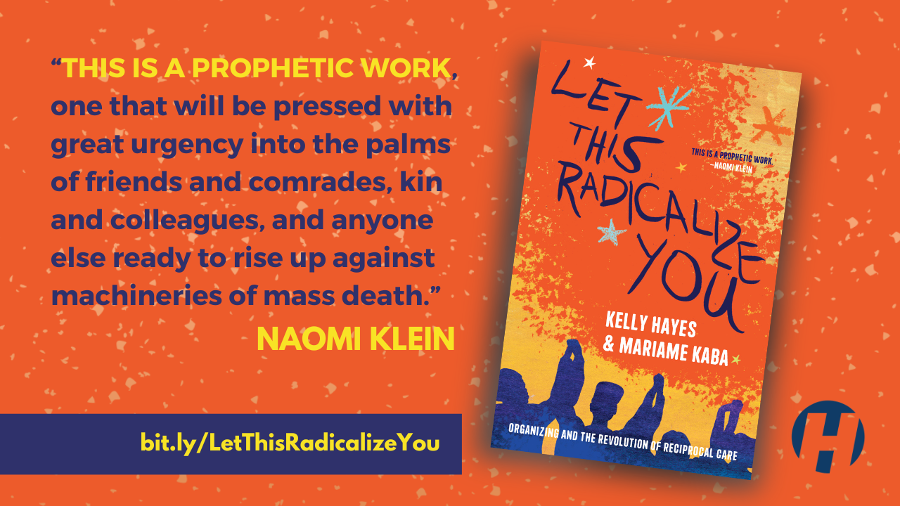 A graphic with an orange background. There is an image of the book cover of Let This Radicalize You by Kelly Hayes and Mariame Kaba beside a quote from Naomi Klein that reads: "This is a prophetic work, one that will be pressed with great urgency into the palms of friends and comrades, kin and colleagues, and anyone else ready to rise up against machineries of mass death." Below the quote, there is a link: bit.ly/LetThisRadicalizeYou.