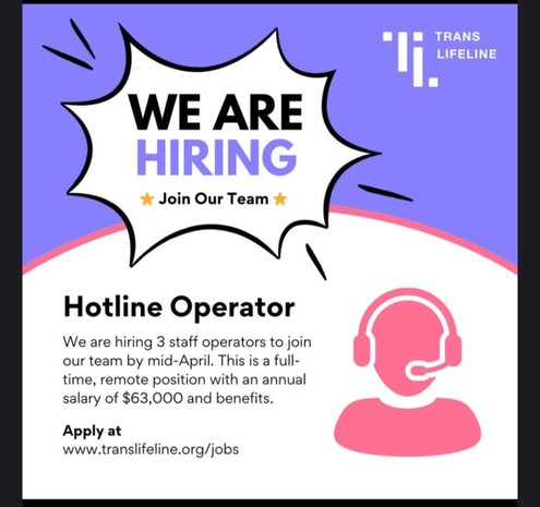 Purple, white, and pink graphic featuring a pink icon of a person wearing a phone headset. Text reads:

TRANS
LIFELINE
WE ARE
HIRING
Join Our Team
Hotline Operator
We are hiring 3 staff operators to join
our team by mid-April. This iS a full-
time, remote position with an annual
salary of $63,000 and benefits.
Apply at
www.translifeline.org/jobs